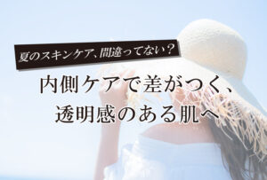 夏のスキンケア、間違ってない？内側ケアで差がつく、透明感のある肌へ